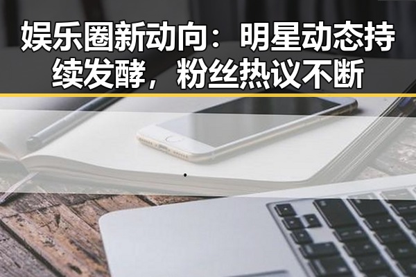 娱乐圈新动向：明星动态持续发酵，粉丝热议不断