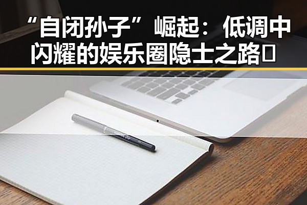 “自闭孙子”崛起：低调中闪耀的娱乐圈隐士之路✨