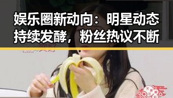 娱乐圈新动向：明星动态持续发酵，粉丝热议不断