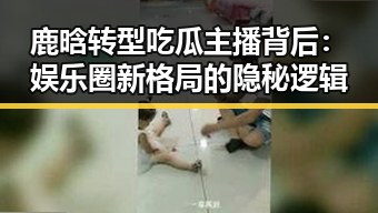 鹿晗转型吃瓜主播背后：娱乐圈新格局的隐秘逻辑